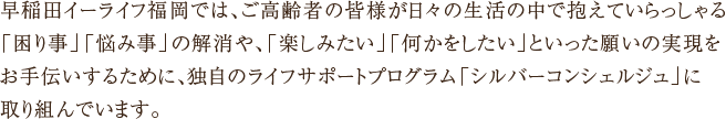 早稲田イーライフ福岡では、ご高齢者の皆様が日々の生活の中で抱えていらっしゃる「困り事」「悩み事」の解消や、「楽しみたい」「何かをしたい」といった願いの実現をお手伝いするために、独自のライフサポートプログラム「シルバーコンシェルジュ」に取り組んでいます。