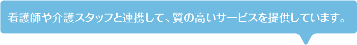 看護師や介護スタッフと連携して、質の高いサービスを提供しています。